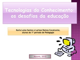 Tecnologias do Conhecimento: os desafios da educação Karla Luíza Santos e Larisse Raizza Cavalcante,  alunas do 1º período de Pedagogia Maceió, 2010 