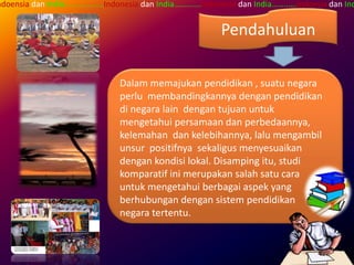 ndoensia dan India…...........….Indonesia dan India….……...Indonesia dan India……..….Indoesia dan Ind


                                                             Pendahuluan

                                 Dalam memajukan pendidikan , suatu negara
                                 perlu membandingkannya dengan pendidikan
                                 di negara lain dengan tujuan untuk
                                 mengetahui persamaan dan perbedaannya,
                                 kelemahan dan kelebihannya, lalu mengambil
                                 unsur positifnya sekaligus menyesuaikan
                                 dengan kondisi lokal. Disamping itu, studi
                                 komparatif ini merupakan salah satu cara
                                 untuk mengetahui berbagai aspek yang
                                 berhubungan dengan sistem pendidikan
                                 negara tertentu.
 