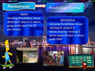 ndoensia dan India…...........….Indonesia dan India….……...Indonesia dan India……..….Indoesia dan Ind

        Pembahasan                                 Pendidikan Formal
                   INDIA
        •Jenjang Pendidikan Dasar
                                                           INDONESIA
         ditempuh selama 5 tahun,
                                                   •Jenjang Pendidikan Dasar
        yang terdiri dari Pra SD
                                                    ditempuh selama 9
        dan Primer
                                                   tahun,masing- masing 6
                                                   tahun pada SD dan 3 tahun
                                                   pada SMP
 