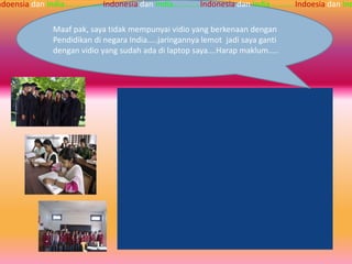 ndoensia dan India…...........….Indonesia dan India….……...Indonesia dan India……..….Indoesia dan Ind

               Maaf pak, saya tidak mempunyai vidio yang berkenaan dengan
               Pendidikan di negara India…..jaringannya lemot jadi saya ganti
               dengan vidio yang sudah ada di laptop saya….Harap maklum…..
 