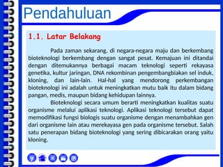 1.1. Latar Belakang
Pada zaman sekarang, di negara-negara maju dan berkembang
bioteknologi berkembang dengan sangat pesat. Kemajuan ini ditandai
dengan ditemukannya berbagai macam teknologi seperti rekayasa
genetika, kultur jaringan, DNA rekombinan pengembangbiakan sel induk,
kloning, dan lain-lain. Hal-hal yang mendorong perkembangan
bioteknologi ini adalah untuk meningkatkan mutu baik itu dalam bidang
pangan, medis, maupun bidang kehidupan lainnya.
Bioteknologi secara umum berarti meningkatkan kualitas suatu
organisme melalui aplikasi teknologi. Aplikasi teknologi tersebut dapat
memodifikasi fungsi biologis suatu organisme dengan menambahkan gen
dari organisme lain atau merekayasa gen pada organisme tersebut. Salah
satu penerapan bidang bioteknologi yang sering dibicarakan orang yaitu
kloning.



χ
 