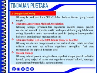 Kloning berasal dari kata "Klon" dalam bahasa Yunani yang berarti
tangkai.
 Menurut Americaan Medical Association
Kloning sebagai produksi dari organisme identik secara genetik
melalui sel somatik transfer nuklir, walaupun definisi yang lebih luas
sering digunakan untuk memasukkan produksi jaringan dan organ dari
kultur sel atau jaringan menggunakan sel.
 Menurut Seidel ,GE Jr., 2000 dalam Tong, W F., 2002
Kloning adalah cara bereproduksi secara aseksual atau untuk membuat
salinan atau satu set salinan organisme mengikuti fusi atau
memasukan inti diploid kedalam oosit
 Dalam Biologi
Kloning adalah proses menghasilkan populasi serupa genetik individu
identik yang terjadi di alam saat organisme seperti bakteri, serangga
atau tanaman bereproduksi secara aseksual.



χ
2.1 Pengertian Kloning
 