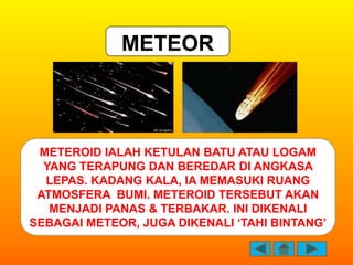 METEOR



 METEROID IALAH KETULAN BATU ATAU LOGAM
  YANG TERAPUNG DAN BEREDAR DI ANGKASA
  LEPAS. KADANG KALA, IA MEMASUKI...
