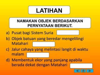 LATIHAN
      NAMAKAN OBJEK BERDASARKAN
          PERNYATAAN BERIKUT.
a) Pusat bagi Sistem Suria
b) Objek batuan yang bere...