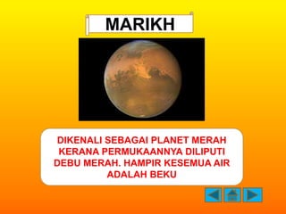 MARIKH




DIKENALI SEBAGAI PLANET MERAH
 KERANA PERMUKAANNYA DILIPUTI
DEBU MERAH. HAMPIR KESEMUA AIR
         ADALAH BEKU
 