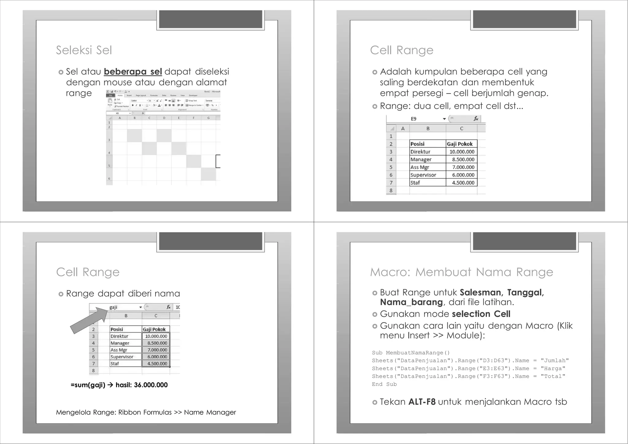 Seleksi Sel
› Sel atau beberapa sel dapat diseleksi
dengan mouse atau dengan alamat
range
Cell Range
› Adalah kumpulan beberapa cell yang
saling berdekatan dan membentuk
empat persegi – cell berjumlah genap.
› Range: dua cell, empat cell dst...
Cell Range
› Range dapat diberi nama
=sum(gaji) à hasil: 36.000.000
Mengelola Range: Ribbon Formulas >> Name Manager
Macro: Membuat Nama Range
› Buat Range untuk Salesman, Tanggal,
Nama_barang, dari file latihan.
› Gunakan mode selection Cell
› Gunakan cara lain yaitu dengan Macro (Klik
menu Insert >> Module):
Sub MembuatNamaRange()
Sheets("DataPenjualan").Range("D3:D63").Name = "Jumlah"
Sheets("DataPenjualan").Range("E3:E63").Name = "Harga"
Sheets("DataPenjualan").Range("F3:F63").Name = "Total"
End Sub
› Tekan ALT-F8 untuk menjalankan Macro tsb
 