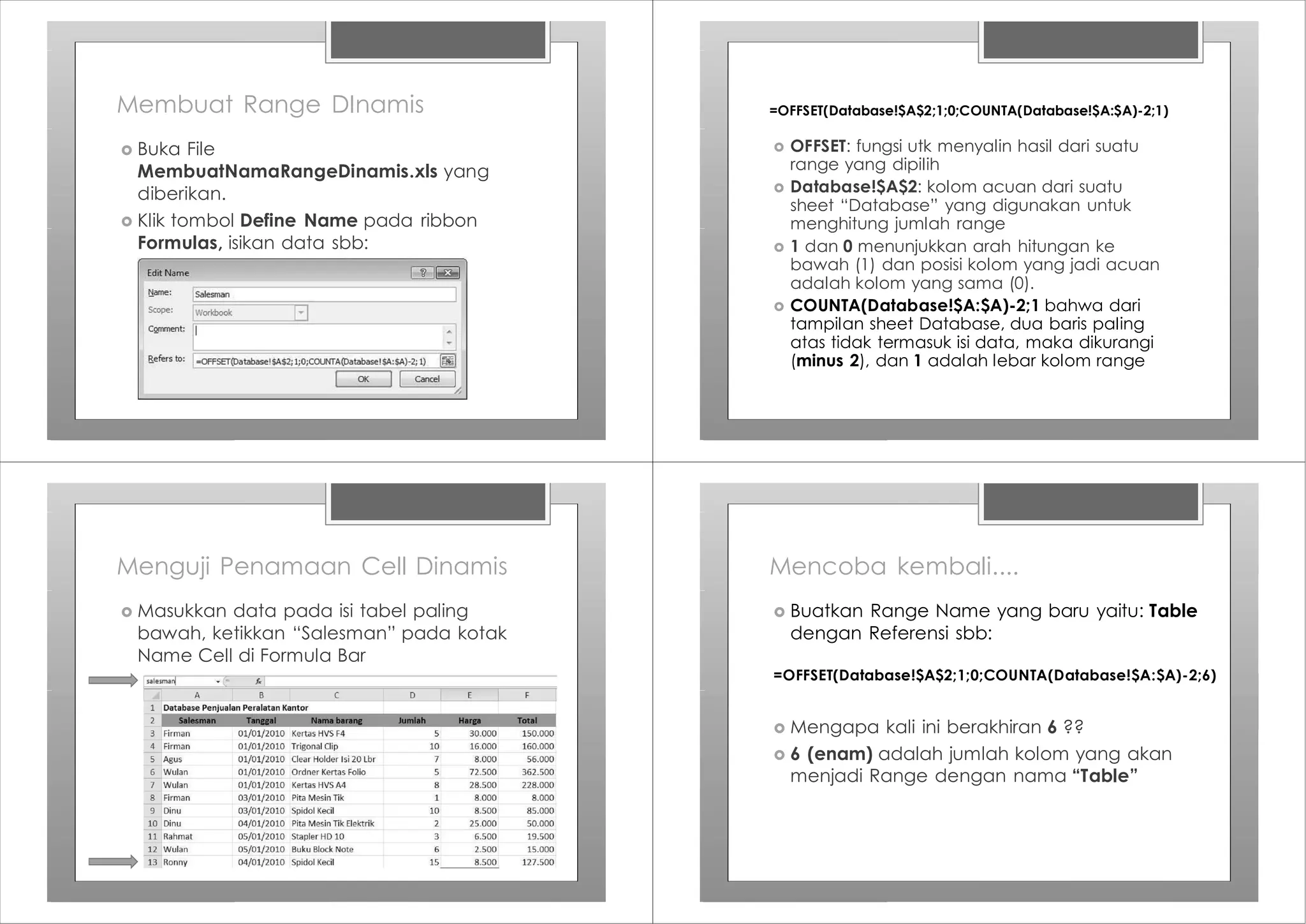 Membuat Range DInamis
› Buka File
MembuatNamaRangeDinamis.xls yang
diberikan.
› Klik tombol Define Name pada ribbon
Formulas, isikan data sbb:
=OFFSET(Database!$A$2;1;0;COUNTA(Database!$A:$A)-2;1)
› OFFSET: fungsi utk menyalin hasil dari suatu
range yang dipilih
› Database!$A$2: kolom acuan dari suatu
sheet “Database” yang digunakan untuk
menghitung jumlah range
› 1 dan 0 menunjukkan arah hitungan ke
bawah (1) dan posisi kolom yang jadi acuan
adalah kolom yang sama (0).
› COUNTA(Database!$A:$A)-2;1 bahwa dari
tampilan sheet Database, dua baris paling
atas tidak termasuk isi data, maka dikurangi
(minus 2), dan 1 adalah lebar kolom range
Menguji Penamaan Cell Dinamis
› Masukkan data pada isi tabel paling
bawah, ketikkan “Salesman” pada kotak
Name Cell di Formula Bar
Mencoba kembali....
› Buatkan Range Name yang baru yaitu: Table
dengan Referensi sbb:
=OFFSET(Database!$A$2;1;0;COUNTA(Database!$A:$A)-2;6)
› Mengapa kali ini berakhiran 6 ??
› 6 (enam) adalah jumlah kolom yang akan
menjadi Range dengan nama “Table”
 