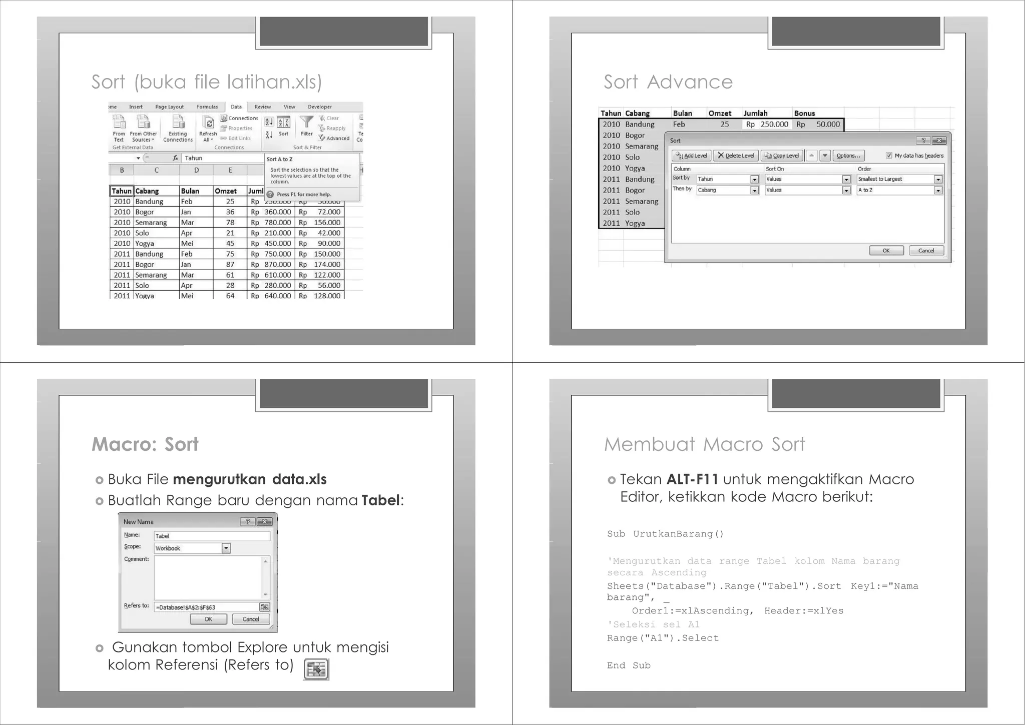 Sort (buka file latihan.xls) Sort Advance
Macro: Sort
› Buka File mengurutkan data.xls
› Buatlah Range baru dengan nama Tabel:
› Gunakan tombol Explore untuk mengisi
kolom Referensi (Refers to)
Membuat Macro Sort
Sub UrutkanBarang()
'Mengurutkan data range Tabel kolom Nama barang
secara Ascending
Sheets("Database").Range("Tabel").Sort Key1:="Nama
barang", _
Order1:=xlAscending, Header:=xlYes
'Seleksi sel A1
Range("A1").Select
End Sub
› Tekan ALT-F11 untuk mengaktifkan Macro
Editor, ketikkan kode Macro berikut:
 