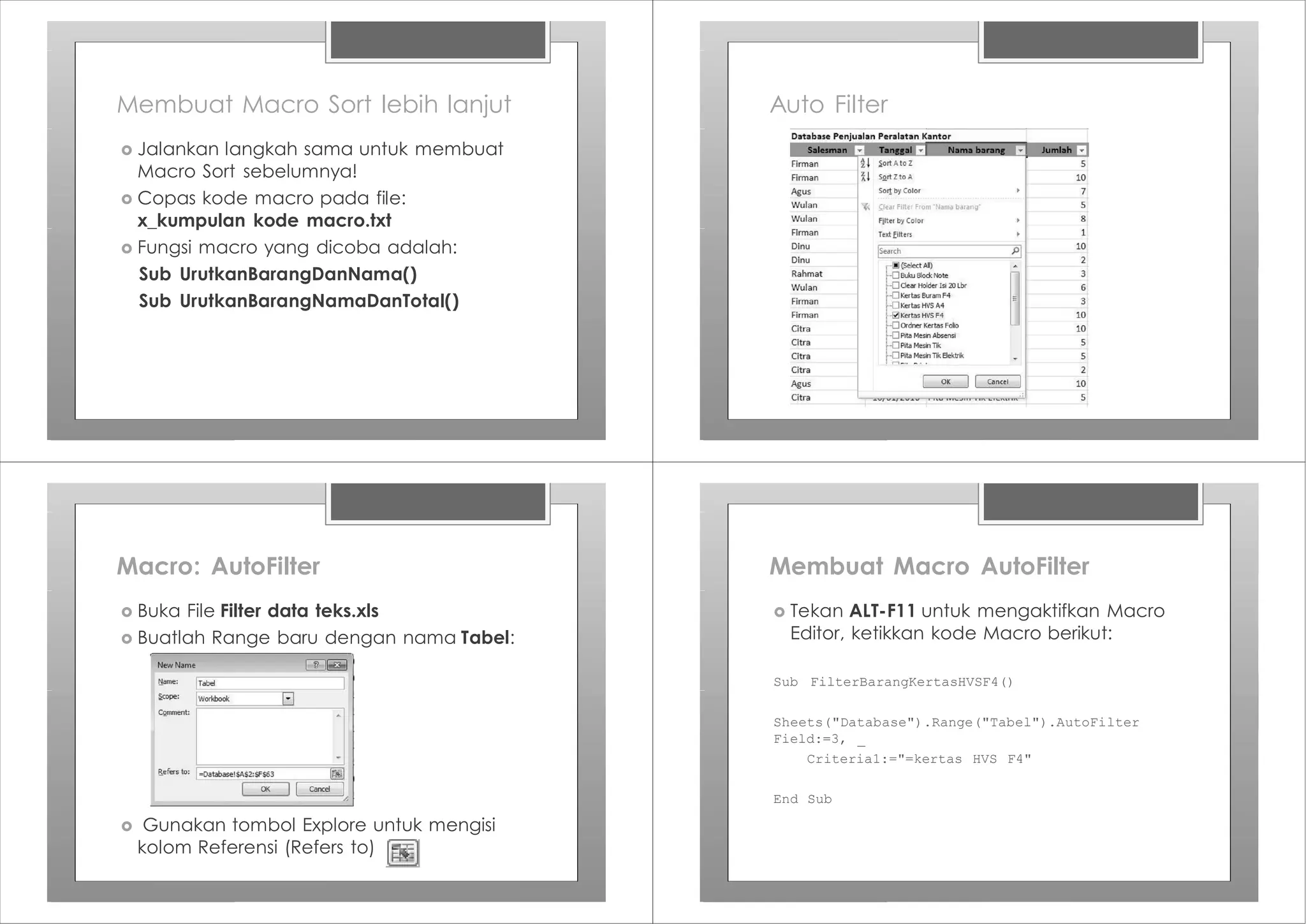 Membuat Macro Sort lebih lanjut
› Jalankan langkah sama untuk membuat
Macro Sort sebelumnya!
› Copas kode macro pada file:
x_kumpulan kode macro.txt
› Fungsi macro yang dicoba adalah:
Sub UrutkanBarangDanNama()
Sub UrutkanBarangNamaDanTotal()
Auto Filter
Macro: AutoFilter
› Buka File Filter data teks.xls
› Buatlah Range baru dengan nama Tabel:
› Gunakan tombol Explore untuk mengisi
kolom Referensi (Refers to)
Membuat Macro AutoFilter
Sub FilterBarangKertasHVSF4()
Sheets("Database").Range("Tabel").AutoFilter
Field:=3, _
Criteria1:="=kertas HVS F4"
End Sub
› Tekan ALT-F11 untuk mengaktifkan Macro
Editor, ketikkan kode Macro berikut:
 