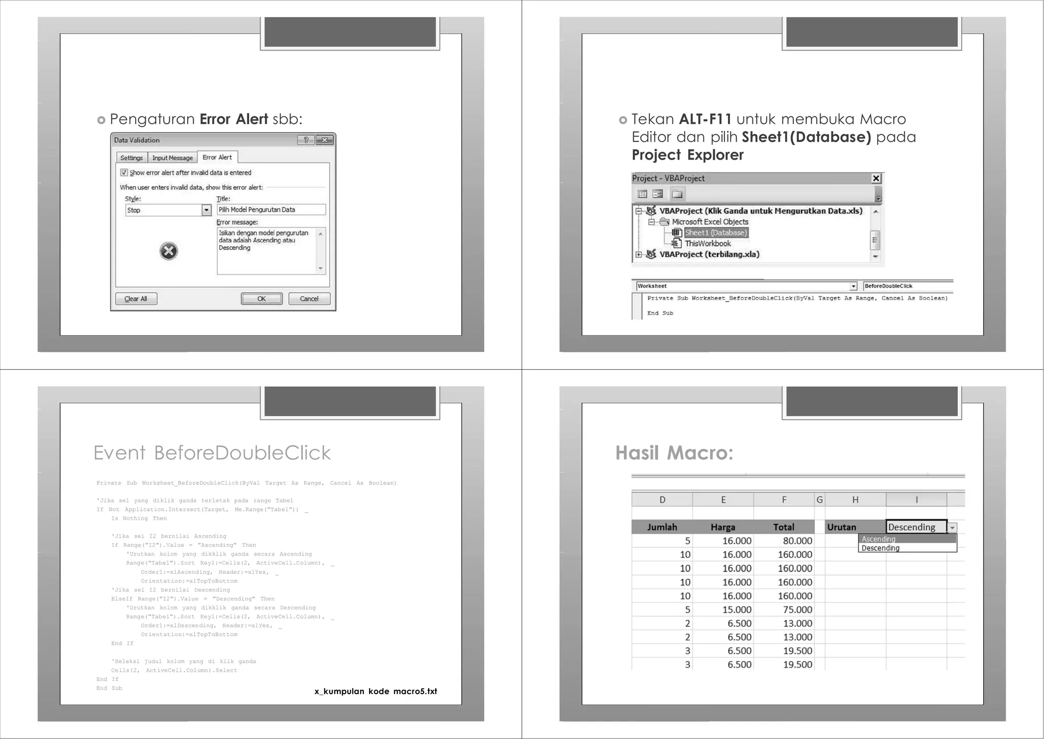 › Pengaturan Error Alert sbb: › Tekan ALT-F11 untuk membuka Macro
Editor dan pilih Sheet1(Database) pada
Project Explorer
Event BeforeDoubleClick
Private Sub Worksheet_BeforeDoubleClick(ByVal Target As Range, Cancel As Boolean)
'Jika sel yang diklik ganda terletak pada range Tabel
If Not Application.Intersect(Target, Me.Range("Tabel")) _
Is Nothing Then
'Jika sel I2 bernilai Ascending
If Range("I2").Value = "Ascending" Then
'Urutkan kolom yang dikklik ganda secara Ascending
Range("Tabel").Sort Key1:=Cells(2, ActiveCell.Column), _
Order1:=xlAscending, Header:=xlYes, _
Orientation:=xlTopToBottom
'Jika sel I2 bernilai Descending
ElseIf Range("I2").Value = "Descending" Then
'Urutkan kolom yang dikklik ganda secara Descending
Range("Tabel").Sort Key1:=Cells(2, ActiveCell.Column), _
Order1:=xlDescending, Header:=xlYes, _
Orientation:=xlTopToBottom
End If
'Seleksi judul kolom yang di klik ganda
Cells(2, ActiveCell.Column).Select
End If
End Sub
x_kumpulan kode macro5.txt
Hasil Macro:
 