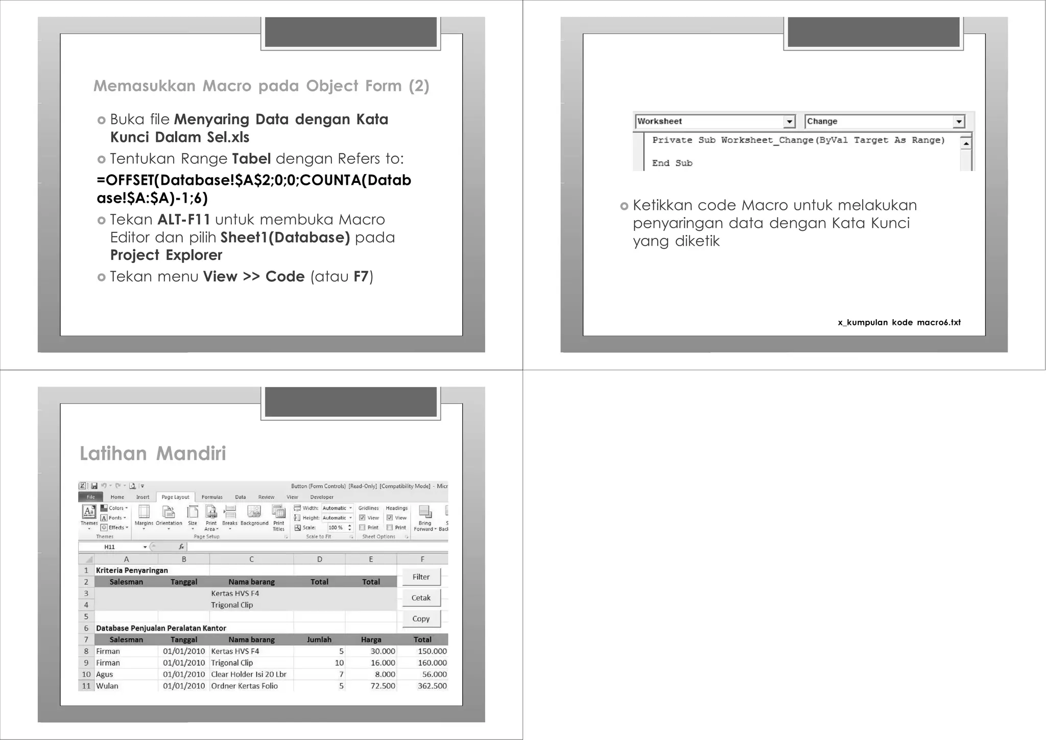 Memasukkan Macro pada Object Form (2)
› Buka file Menyaring Data dengan Kata
Kunci Dalam Sel.xls
› Tentukan Range Tabel dengan Refers to:
=OFFSET(Database!$A$2;0;0;COUNTA(Datab
ase!$A:$A)-1;6)
› Tekan ALT-F11 untuk membuka Macro
Editor dan pilih Sheet1(Database) pada
Project Explorer
› Tekan menu View >> Code (atau F7)
› Ketikkan code Macro untuk melakukan
penyaringan data dengan Kata Kunci
yang diketik
x_kumpulan kode macro6.txt
Latihan Mandiri
 
