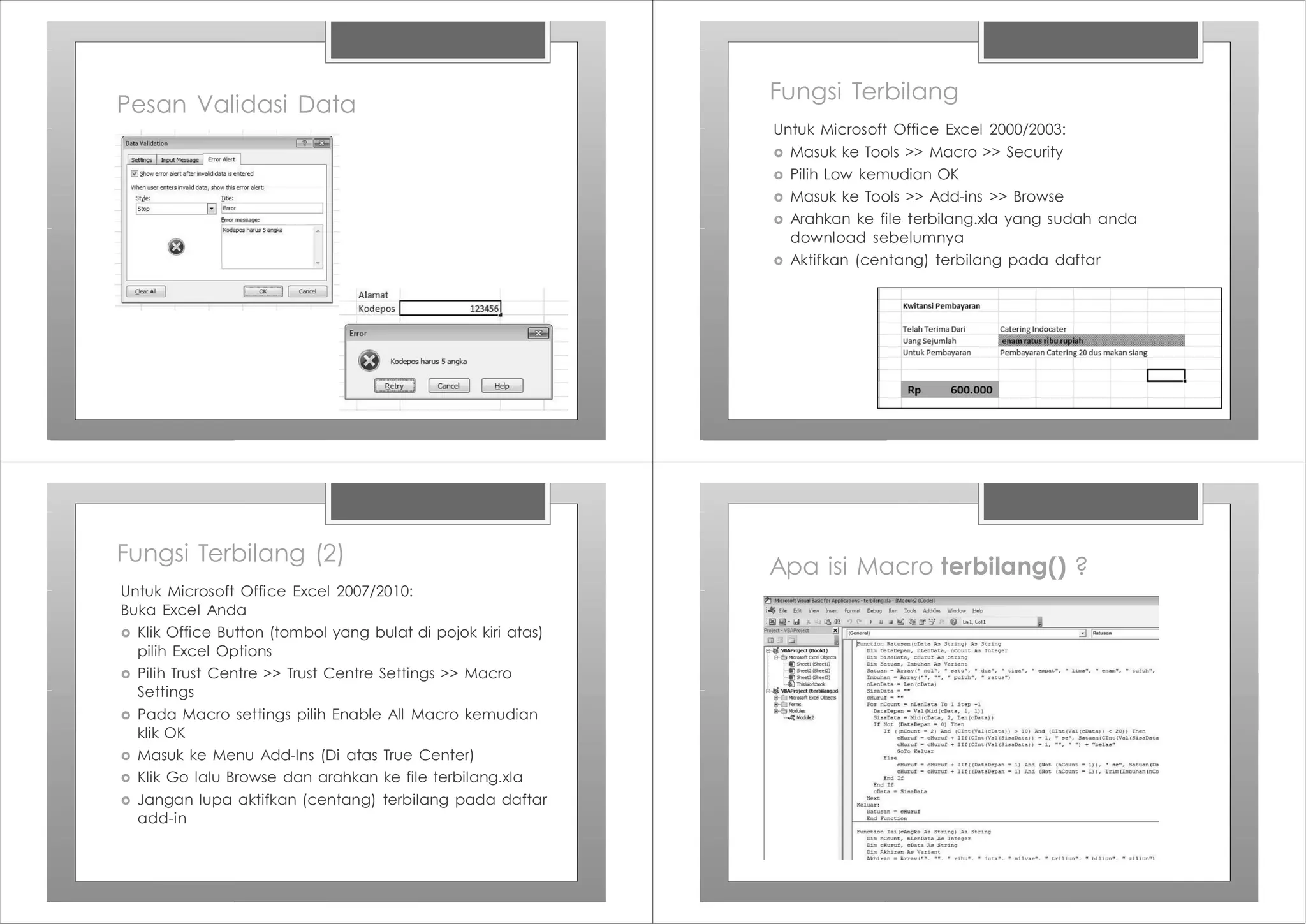 Pesan Validasi Data
Fungsi Terbilang
Untuk Microsoft Office Excel 2000/2003:
› Masuk ke Tools >> Macro >> Security
› Pilih Low kemudian OK
› Masuk ke Tools >> Add-ins >> Browse
› Arahkan ke file terbilang.xla yang sudah anda
download sebelumnya
› Aktifkan (centang) terbilang pada daftar
Fungsi Terbilang (2)
Untuk Microsoft Office Excel 2007/2010:
Buka Excel Anda
› Klik Office Button (tombol yang bulat di pojok kiri atas)
pilih Excel Options
› Pilih Trust Centre >> Trust Centre Settings >> Macro
Settings
› Pada Macro settings pilih Enable All Macro kemudian
klik OK
› Masuk ke Menu Add-Ins (Di atas True Center)
› Klik Go lalu Browse dan arahkan ke file terbilang.xla
› Jangan lupa aktifkan (centang) terbilang pada daftar
add-in
Apa isi Macro terbilang() ?
 