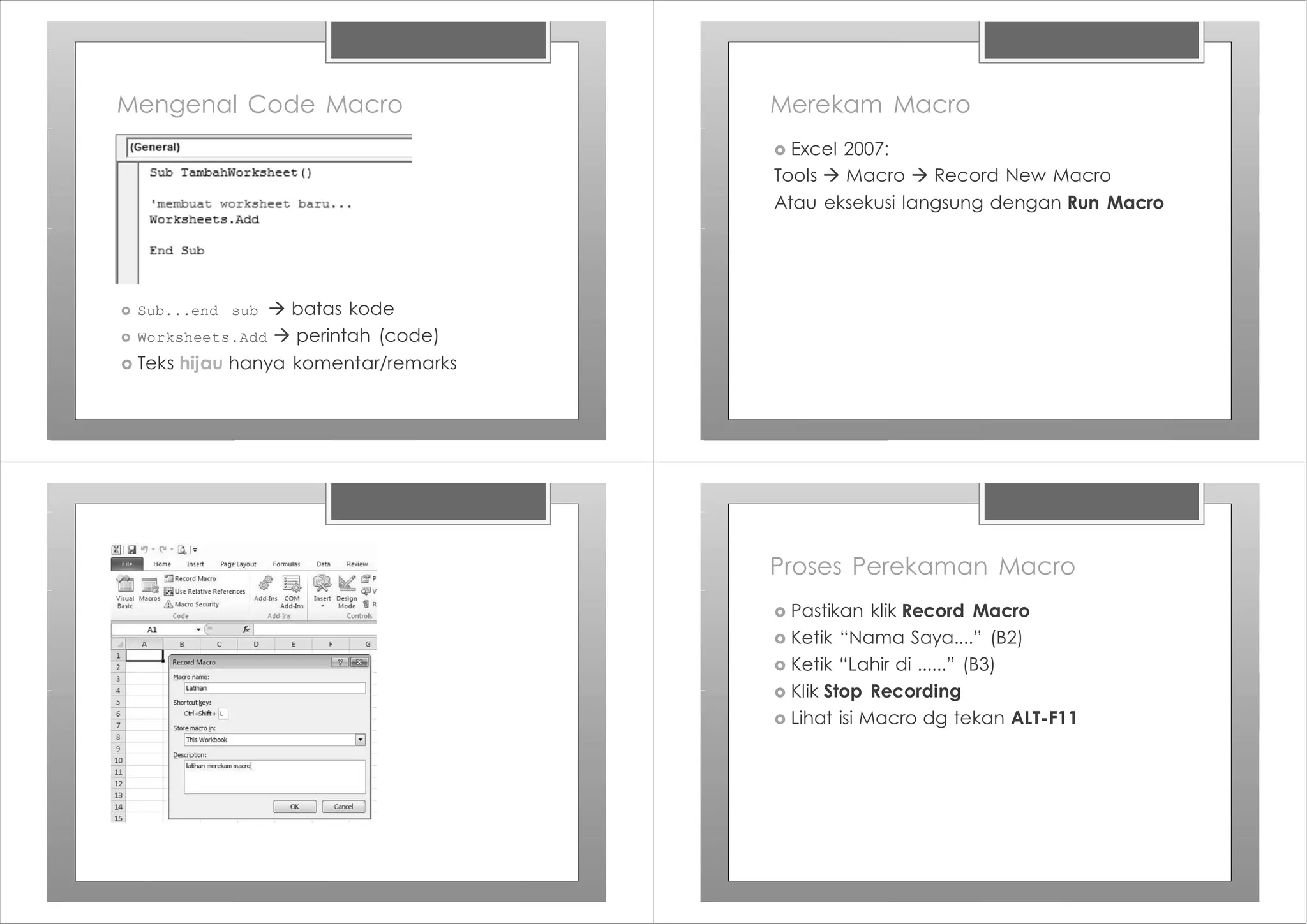 Mengenal Code Macro
› Sub...end sub à batas kode
› Worksheets.Add à perintah (code)
› Teks hijau hanya komentar/remarks
Merekam Macro
› Excel 2007:
Tools à Macro à Record New Macro
Atau eksekusi langsung dengan Run Macro
Proses Perekaman Macro
› Pastikan klik Record Macro
› Ketik “Nama Saya....” (B2)
› Ketik “Lahir di ......” (B3)
› Klik Stop Recording
› Lihat isi Macro dg tekan ALT-F11
 
