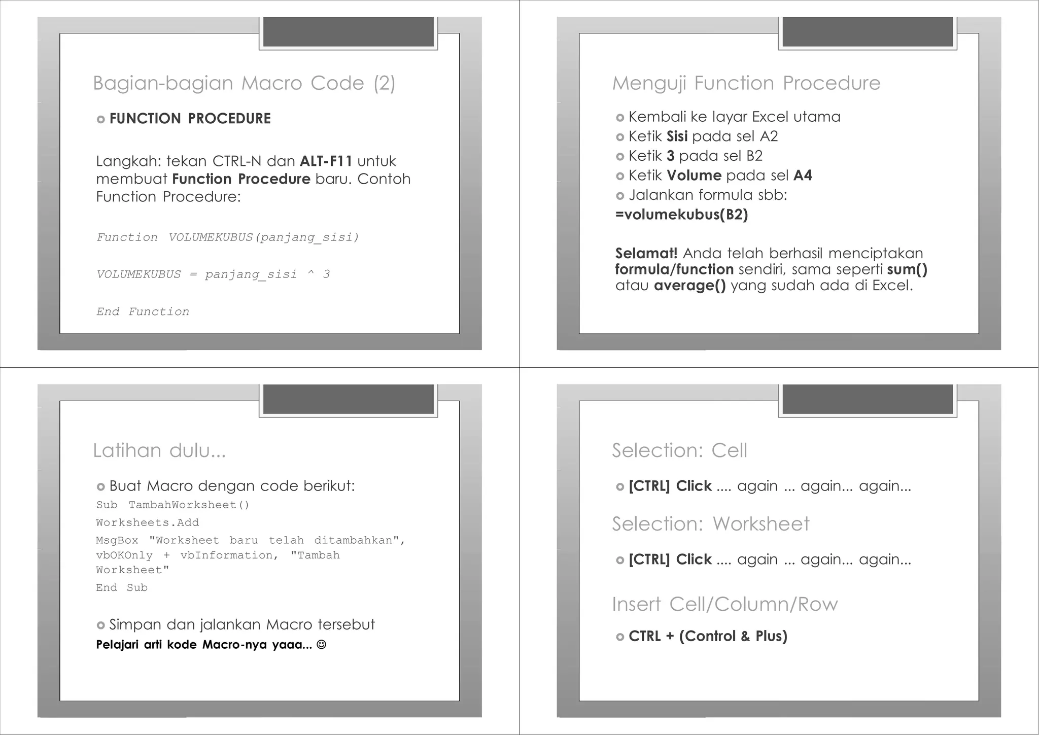 Bagian-bagian Macro Code (2)
› FUNCTION PROCEDURE
Langkah: tekan CTRL-N dan ALT-F11 untuk
membuat Function Procedure baru. Contoh
Function Procedure:
Function VOLUMEKUBUS(panjang_sisi)
VOLUMEKUBUS = panjang_sisi ^ 3
End Function
Menguji Function Procedure
› Kembali ke layar Excel utama
› Ketik Sisi pada sel A2
› Ketik 3 pada sel B2
› Ketik Volume pada sel A4
› Jalankan formula sbb:
=volumekubus(B2)
Selamat! Anda telah berhasil menciptakan
formula/function sendiri, sama seperti sum()
atau average() yang sudah ada di Excel.
Latihan dulu...
› Buat Macro dengan code berikut:
Sub TambahWorksheet()
Worksheets.Add
MsgBox "Worksheet baru telah ditambahkan",
vbOKOnly + vbInformation, "Tambah
Worksheet"
End Sub
› Simpan dan jalankan Macro tersebut
Pelajari arti kode Macro-nya yaaa... J
Selection: Cell
› [CTRL] Click .... again ... again... again...
Selection: Worksheet
› [CTRL] Click .... again ... again... again...
Insert Cell/Column/Row
› CTRL + (Control & Plus)
 