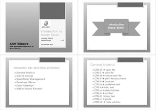 Introduction to
Macro Excel
Learning Centre
Media Group v1.0
29 Oktober 2013
Arief Wibowo
arief.wibowo@budiluhur.ac.id
0818-120-515
Introduction
(Basic Excel)
Introduction: Adv. Excel (max. 60 minutes)
› General Shortcut
› Auto fill in Excel
› Sheet/File(s) Management
› Developer Ribbon
› Data Validation
› Add-on Macro Function
General Shortcut
› CTRL-O à open file
› CTRL-S à save file
› CTRL-N à create new file
› CTRL-P à print file/document
› CTRL-B à bold text
› CTRL-U à uniderline text
› CTRL-I à italic text
› CTRL-A à select all text
› CTRL-X à cut text
› CTRL-C àcopy text
› CTRL-V à paste
› CTRL-W à close window
 