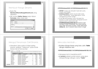 Membuat Range DInamis
› Buka File
MembuatNamaRangeDinamis.xls yang
diberikan.
› Klik tombol Define Name pada ribbon
Formulas, isikan data sbb:
=OFFSET(Database!$A$2;1;0;COUNTA(Database!$A:$A)-2;1)
› OFFSET: fungsi utk menyalin hasil dari suatu
range yang dipilih
› Database!$A$2: kolom acuan dari suatu
sheet “Database” yang digunakan untuk
menghitung jumlah range
› 1 dan 0 menunjukkan arah hitungan ke
bawah (1) dan posisi kolom yang jadi acuan
adalah kolom yang sama (0).
› COUNTA(Database!$A:$A)-2;1 bahwa dari
tampilan sheet Database, dua baris paling
atas tidak termasuk isi data, maka dikurangi
(minus 2), dan 1 adalah lebar kolom range
Menguji Penamaan Cell Dinamis
› Masukkan data pada isi tabel paling
bawah, ketikkan “Salesman” pada kotak
Name Cell di Formula Bar
Mencoba kembali....
› Buatkan Range Name yang baru yaitu: Table
dengan Referensi sbb:
=OFFSET(Database!$A$2;1;0;COUNTA(Database!$A:$A)-2;6)
› Mengapa kali ini berakhiran 6 ??
› 6 (enam) adalah jumlah kolom yang akan
menjadi Range dengan nama “Table”
 