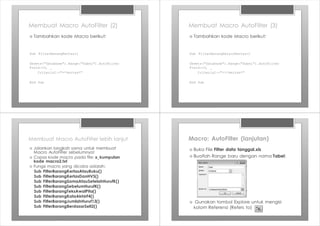 Membuat Macro AutoFilter (2)
Sub FilterBarangKertas()
Sheets("Database").Range("Tabel").AutoFilter
Field:=3, _
Criteria1:="=*kertas*"
End Sub
› Tambahkan kode Macro berikut:
Membuat Macro AutoFilter (3)
Sub FilterBarangSelainKertas()
Sheets("Database").Range("Tabel").AutoFilter
Field:=3, _
Criteria1:="<>*kertas*"
End Sub
› Tambahkan kode Macro berikut:
Membuat Macro AutoFilter lebih lanjut
› Jalankan langkah sama untuk membuat
Macro AutoFilter sebelumnya!
› Copas kode macro pada file: x_kumpulan
kode macro2.txt
› Fungsi macro yang dicoba adalah:
Sub FilterBarangKertasAtauBuku()
Sub FilterBarangKertasDanHVS()
Sub FilterBarangSamaAtauSetelahHurufK()
Sub FilterBarangSebelumHurufK()
Sub FilterBarangTeksAwalPita()
Sub FilterBarangKataAkhirF4()
Sub FilterBarangJumlahHuruf13()
Sub FilterBarangBerdasarSelI2()
Macro: AutoFilter (lanjutan)
› Buka File Filter data tanggal.xls
› Buatlah Range baru dengan nama Tabel:
› Gunakan tombol Explore untuk mengisi
kolom Referensi (Refers to)
 