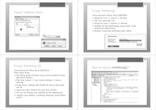Pesan Validasi Data
Fungsi Terbilang
Untuk Microsoft Office Excel 2000/2003:
› Masuk ke Tools >> Macro >> Security
› Pilih Low kemudian OK
› Masuk ke Tools >> Add-ins >> Browse
› Arahkan ke file terbilang.xla yang sudah anda
download sebelumnya
› Aktifkan (centang) terbilang pada daftar
Fungsi Terbilang (2)
Untuk Microsoft Office Excel 2007/2010:
Buka Excel Anda
› Klik Office Button (tombol yang bulat di pojok kiri atas)
pilih Excel Options
› Pilih Trust Centre >> Trust Centre Settings >> Macro
Settings
› Pada Macro settings pilih Enable All Macro kemudian
klik OK
› Masuk ke Menu Add-Ins (Di atas True Center)
› Klik Go lalu Browse dan arahkan ke file terbilang.xla
› Jangan lupa aktifkan (centang) terbilang pada daftar
add-in
Apa isi Macro terbilang() ?
 