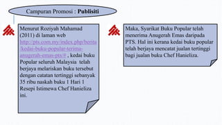 Campuran Promosi : Publisiti
Menurut Roziyah Mahamad
(2011) di laman web
http://pts.com.my/index.php/berita
/kedai-buku-popular-terima-
anugerah-emas-pts/# , kedai buku
Popular seluruh Malaysia telah
berjaya melariskan buku tersebut
dengan catatan tertinggi sebanyak
35 ribu naskah buku 1 Hari 1
Resepi Istimewa Chef Hanieliza
ini.
Maka, Syarikat Buku Popular telah
menerima Anugerah Emas daripada
PTS. Hal ini kerana kedai buku popular
telah berjaya mencatat jualan tertinggi
bagi jualan buku Chef Hanieliza.
 