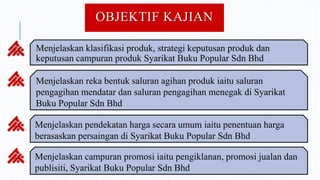OBJEKTIF KAJIAN
Menjelaskan klasifikasi produk, strategi keputusan produk dan
keputusan campuran produk Syarikat Buku Popular Sdn Bhd
Menjelaskan reka bentuk saluran agihan produk iaitu saluran
pengagihan mendatar dan saluran pengagihan menegak di Syarikat
Buku Popular Sdn Bhd
Menjelaskan pendekatan harga secara umum iaitu penentuan harga
berasaskan persaingan di Syarikat Buku Popular Sdn Bhd
Menjelaskan campuran promosi iaitu pengiklanan, promosi jualan dan
publisiti, Syarikat Buku Popular Sdn Bhd
 