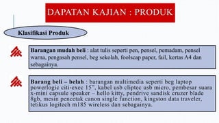 DAPATAN KAJIAN : PRODUK
Klasifikasi Produk
Barangan mudah beli : alat tulis seperti pen, pensel, pemadam, pensel
warna, pengasah pensel, beg sekolah, foolscap paper, fail, kertas A4 dan
sebagainya.
Barang beli – belah : barangan multimedia seperti beg laptop
powerlogic citi-exec 15”, kabel usb cliptec usb micro, pembesar suara
x-mini capsule speaker – hello kitty, pendrive sandisk cruzer blade
8gb, mesin pencetak canon single function, kingston data traveler,
tetikus logitech m185 wireless dan sebagainya.
 