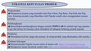 STRATEGI KEPUTUSAN PRODUK
Penjenamaan
☻Mempunyai jenama yang tersendiri iaitu Pop Urban, Pop Bazic, Pop Kids dan Pop
Artz. Kesemua produk yang dihasilkan oleh Popular sendiri akan menggunakan jenama
tersebut.
Pembungkusan
☻Menyediakan pembungkusan dengan menulis POPULAR di sebelah tepi logo popular.
Logo dan tulisan ini biasanya akan diletakkan di bahagian belakang produk popular.
Pelabelan
☻Meletakkan kod bar, harga dan jenama di setiap produk yang dikeluarkan oleh mereka.
Khidmat Sokongan
☻Menjual produk Popular secara online di laman web https://www.popular.com.sg/
☻Mempunyai laman facebook sendiri iaitu https://www.facebook.com/popularmalaysia
 