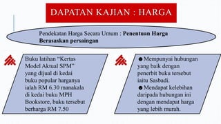 DAPATAN KAJIAN : HARGA
Pendekatan Harga Secara Umum : Penentuan Harga
Berasaskan persaingan
Buku latihan “Kertas
Model Aktual SPM”
yang dijual di kedai
buku popular harganya
ialah RM 6.30 manakala
di kedai buku MPH
Bookstore, buku tersebut
berharga RM 7.50
☻Mempunyai hubungan
yang baik dengan
penerbit buku tersebut
iaitu Sasbadi.
☻Mendapat kelebihan
daripada hubungan ini
dengan mendapat harga
yang lebih murah.
 
