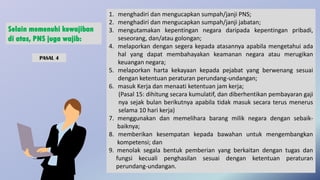 1. menghadiri dan mengucapkan sumpah/janji PNS;
2. menghadiri dan mengucapkan sumpah/janji jabatan;
3. mengutamakan kepentingan negara daripada kepentingan pribadi,
seseorang, dan/atau golongan;
4. melaporkan dengan segera kepada atasannya apabila mengetahui ada
hal yang dapat membahayakan keamanan negara atau merugikan
keuangan negara;
5. melaporkan harta kekayaan kepada pejabat yang berwenang sesuai
dengan ketentuan peraturan perundang-undangan;
6. masuk Kerja dan menaati ketentuan jam kerja;
(Pasal 15: dihitung secara kumulatif, dan diberhentikan pembayaran gaji
nya sejak bulan berikutnya apabila tidak masuk secara terus menerus
selama 10 hari kerja)
7. menggunakan dan memelihara barang milik negara dengan sebaik-
baiknya;
8. memberikan kesempatan kepada bawahan untuk mengembangkan
kompetensi; dan
9. menolak segala bentuk pemberian yang berkaitan dengan tugas dan
fungsi kecuali penghasilan sesuai dengan ketentuan peraturan
perundang-undangan.
Selain memenuhi kewajiban
di atas, PNS juga wajib:
PASAL 4
 