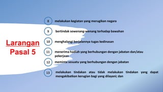 Larangan
Pasal 5
8 melakukan kegiatan yang merugikan negara
9 bertindak sewenang-wenang terhadap bawahan
10 menghalangi berjalannya tugas kedinasan
menerima hadiah yang berhubungan dengan jabatan dan/atau
pekerjaan
meminta sesuatu yang berhubungan dengan jabatan
melakukan tindakan atau tidak melakukan tindakan yang dapat
mengakibatkan kerugian bagi yang dilayani; dan
11
12
13
 