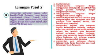 memberikan dukungan kepada calon
Presiden/Wakil Presiden, calon Kepala
Daerah/Wakil Kepala Daerah, calon
anggota Dewan Perwakilan Rakyat, calon
anggota Dewan Perwakilan Daerah, atan
calon DPRD dengan cara:
a. ikut kampanye;
b. menjadi peserta kampanye dengan
menggunakan atribut partai atau atribut PNS;
c. sebagai peserta kampanye dengan
mengerahkan PNS lain;
d. sebagai peserta kampanye dengan
menggunakan fasilitas negara;
e. membuat keputusan dan/atau tindakan yang
menguntungkan atau merugikan salah satu
pasangan calon sebelum, selama, dan
sesudah masa kampanye;
f. mengadakan kegiatan yang mengarah
kepada keberpihakan terhadap pasangan
calon yang menjadi peserta pemilu sebelum,
selama, dan sesudah masa kampanye
meliputi pertemuan, ajakan, himbauan,
seruan, atau pemberian barang kepada PNS
dalam lingkungan unit kerjanya, anggota
keluarga, dan masyarakat; dan/atau
g. memberikan surat dukungan disertai
fotokopi Kartu Tanda Penduduk atau Surat
Keterangan Tanda Penduduk
14
Larangan Pasal 5
 