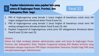 Pejabat Administrator atau pejabat lain yang
setara di lingkungan Pusat, Provinsi, dan
Kabupaten/Kota bagi:
7. Pasal 22
1. PNS di lingkungannya yang berada 1 (satu) tingkat di bawahnya untuk Jenis HD
ringan sebagaimana dimaksud dalam Pasal 8 ayat (2);
2. PNS di lingkungannya yang berada 2 (dua) tingkat di bawahnya untuk Jenis HD
sedang sebagaimana dimaksud dalam Pasal 8 ayat (3); dan
3. Pejabat Fungsional di lingkungannya untuk jenis HD sebagaimana dimaksud dalam
Pasal 8 ayat (2) dan ayat (3).
Catatan:
Dalam hal tidak terdapat jabatan administrator pada unit kerja di lingkungan Pusat,
Provinsi, dan Kabupaten/ Kota, Pejabat Fungsional jenjang Ahli Madya tertentu yang
ditetapkan dengan keputusan PPK dapat menjatuhkan Hukuman Disiplin bagi PNS yang
menjadi kewenangan Administrator.
 