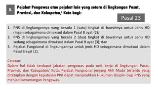 Pejabat Pengawas atau pejabat lain yang setara di lingkungan Pusat,
Provinsi, dan Kabupaten/ Kota bagi:
8.
Pasal 23
1. PNS di lingkungannya yang berada 1 (satu) tingkat di bawahnya untuk Jenis HD
ringan sebagaimana dimaksud dalam Pasal 8 ayat (2);
2. PNS di lingkungannya yang berada 2 (dua) tingkat di bawahnya untuk Jenis HD
sedang sebagaimana dimaksud dalam Pasal 8 ayat (3); dan
3. Pejabat Fungsional di lingkungannya untuk jenis HD sebagaimana dimaksud dalam
Pasal 8 ayat (2).
Catatan:
Dalam hal tidak terdapat jabatan pengawas pada unit kerja di lingkungan Pusat,
Provinsi, dan Kabupaten/ Kota, Pejabat Fungsional jenjang Ahli Muda tertentu yang
ditetapkan dengan keputusan PPK dapat menjatuhkan Hukuman Disiplin bagi PNS yang
menjadi kewenangan Pengawas.
 