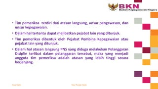 • Tim pemeriksa terdiri dari atasan langsung, unsur pengawasan, dan
unsur kepegawaian.
• Dalam hal tertentu dapat melibatkan pejabat lain yang ditunjuk.
• Tim pemeriksa dibentuk oleh Pejabat Pembina Kepegawaian atau
pejabat lain yang ditunjuk.
• Dalam hal atasan langsung PNS yang diduga melakukan Pelanggaran
Disiplin terlibat dalam pelanggaran tersebut, maka yang menjadi
anggota tim pemeriksa adalah atasan yang lebih tinggi secara
berjenjang.
Your Date Your Footer Here
 