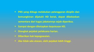 ▪ PNS yang diduga melakukan pelanggaran disiplin dan
kemungkinan dijatuhi HD berat, dapat dibebaskan
sementara dari tugas jabatannya sejak diperiksa.
▪ Sampai dengan ditetapkan keputusan HD.
▪ Diangkat pejabat pelaksana harian.
▪ Diberikan hak kepegawaian.
▪ Jika tidak ada atasan, oleh pejabat lebih tinggi.
 