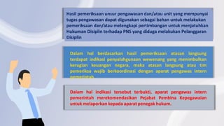 Dalam hal berdasarkan hasil pemeriksaan atasan langsung
terdapat indikasi penyalahgunaan wewenang yang menimbulkan
kerugian keuangan negara, maka atasan langsung atau tim
pemeriksa wajib berkoordinasi dengan aparat pengawas intern
pemerintah.
Hasil pemeriksaan unsur pengawasan dan/atau unit yang mempunyai
tugas pengawasan dapat digunakan sebagai bahan untuk melakukan
pemeriksaan dan/atau melengkapi pertimbangan untuk menjatuhkan
Hukuman Disiplin terhadap PNS yang diduga melakukan Pelanggaran
Disiplin
Dalam hal indikasi tersebut terbukti, aparat pengawas intern
pemerintah merekomendasikan Pejabat Pembina Kepegawaian
untuk melaporkan kepada aparat penegak hukum.
 