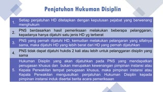 Penjatuhan Hukuman Disiplin
1.
Setiap penjatuhan HD ditetapkan dengan keputusan pejabat yang berwenang
menghukum
2.
PNS berdasarkan hasil pemeriksaan melakukan beberapa pelanggaran,
kepadanya hanya dijatuhi satu jenis HD yg terberat
3.
PNS yang pernah dijatuhi HD, kemudian melakukan pelangaran yang sifatnya
sama, maka dijatuhi HD yang lebih berat dari HD yang pernah dijatuhkan
4.
PNS tidak dapat dijatuhi hukdis 2 kali atau lebih untuk pelanggaran disiplin yang
sama
5.
Hukuman Disiplin yang akan dijatuhkan pada PNS yang mendapatkan
penugasan khusus dan bukan merupakan kewenangan pimpinan instansi atau
Kepala Perwakilan tempat penugasan khusus, maka pimpinan instansi atau
Kepala Perwakilan mengusulkan penjatuhan Hukuman Disiplin kepada
pimpinan instansi induk disertai berita acara pemeriksaan
 