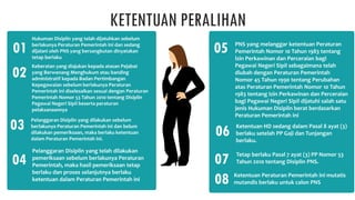 KETENTUAN PERALIHAN
Hukuman Disiplin yang telah dijatuhkan sebelum
berlakunya Peraturan Pemerintah ini dan sedang
dijalani oleh PNS yang bersangkutan dinyatakan
tetap berlaku
01
Keberatan yang diajukan kepada atasan Pejabat
yang Berwenang Menghukum atau banding
administratif kepada Badan Pertimbangan
Kepegawaian sebelum berlakunya Peraturan
Pemerintah ini diselesaikan sesuai dengan Peraturan
Pemerintah Nomor 53 Tahun 2010 tentang Disiplin
Pegawai Negeri Sipil beserta peraturan
pelaksanaannya
02
Pelanggaran Disiplin yang dilakukan sebelum
berlakunya Peraturan Pemerintah ini dan belum
dilakukan pemeriksaan, maka berlaku ketentuan
dalam Peraturan Pemerintah ini.
03
PNS yang melanggar ketentuan Peraturan
Pemerintah Nomor 10 Tahun 1983 tentang
lzin Perkawinan dan Perceraian bagi
Pegawai Negeri Sipil sebagaimana telah
diubah dengan Peraturan Pemerintah
Nomor 45 Tahun 1990 tentang Perubahan
atas Peraturan Pemerintah Nomor 10 Tahun
1983 tentang Izin Perkawinan dan Perceraian
bagi Pegawai Negeri Sipil dijatuhi salah satu
jenis Hukuman Disiplin berat berdasarkan
Peraturan Pemerintah ini
07
Ketentuan Peraturan Pemerintah ini mutatis
mutandis berlaku untuk calon PNS
08
Pelanggaran Disiplin yang telah dilakukan
pemeriksaan sebelum berlakunya Peraturan
Pemerintah, maka hasil pemeriksaan tetap
berlaku dan proses selanjutnya berlaku
ketentuan dalam Peraturan Pemerintah ini
04
Ketentuan HD sedang dalam Pasal 8 ayat (3)
berlaku setelah PP Gaji dan Tunjangan
berlaku.
05
Tetap berlaku Pasal 7 ayat (3) PP Nomor 53
Tahun 2010 tentang Disiplin PNS.
06
 