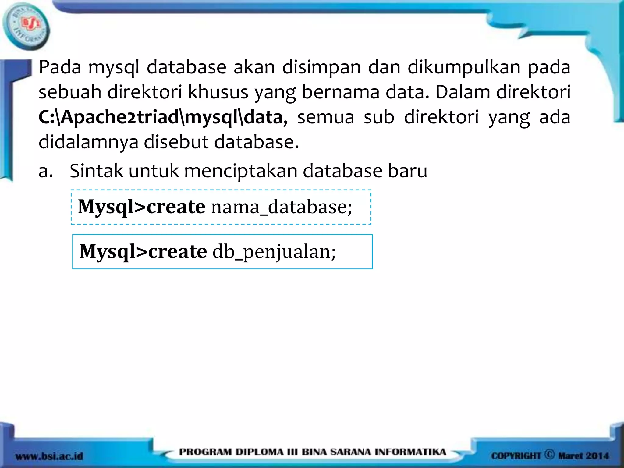 Pada mysql database akan disimpan dan dikumpulkan pada
sebuah direktori khusus yang bernama data. Dalam direktori
C:Apache2triadmysqldata, semua sub direktori yang ada
didalamnya disebut database.
a. Sintak untuk menciptakan database baru
Mysql>create nama_database;
Mysql>create db_penjualan;
 