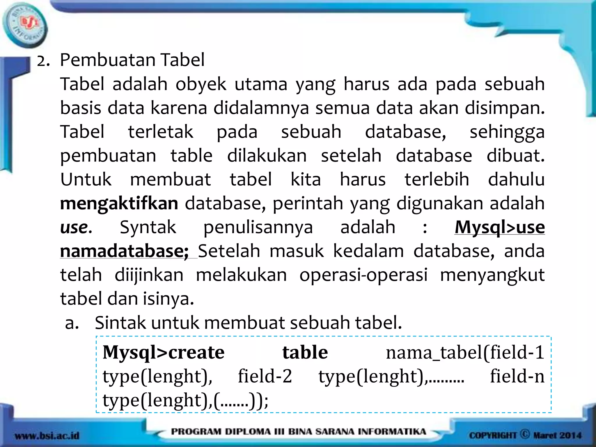 2. Pembuatan Tabel
Tabel adalah obyek utama yang harus ada pada sebuah
basis data karena didalamnya semua data akan disimpan.
Tabel terletak pada sebuah database, sehingga
pembuatan table dilakukan setelah database dibuat.
Untuk membuat tabel kita harus terlebih dahulu
mengaktifkan database, perintah yang digunakan adalah
use. Syntak penulisannya adalah : Mysql>use
namadatabase; Setelah masuk kedalam database, anda
telah diijinkan melakukan operasi-operasi menyangkut
tabel dan isinya.
a. Sintak untuk membuat sebuah tabel.
Mysql>create table nama_tabel(field-1
type(lenght), field-2 type(lenght),......... field-n
type(lenght),(.......));
 