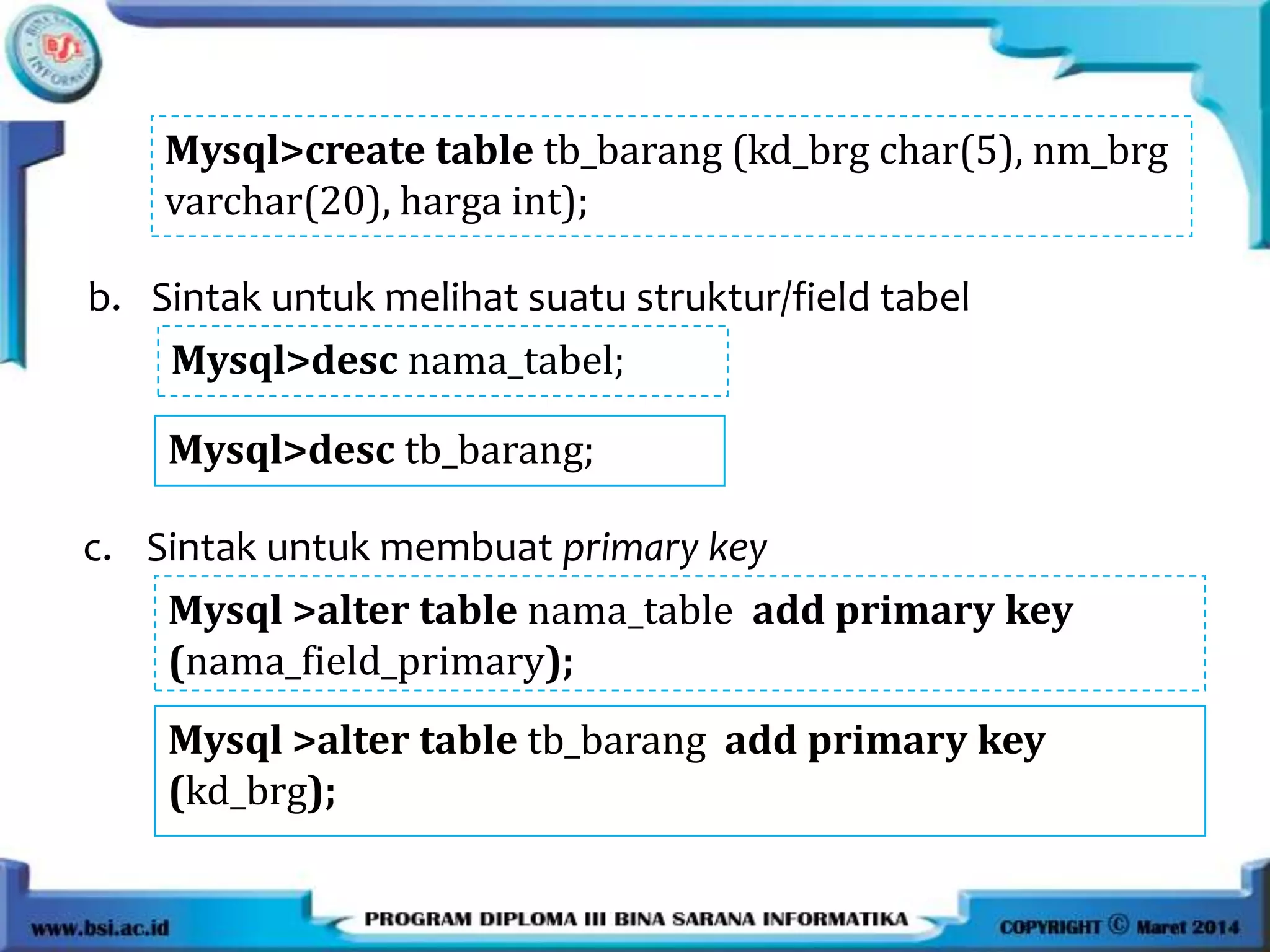 b. Sintak untuk melihat suatu struktur/field tabel
Mysql>desc nama_tabel;
Mysql>create table tb_barang (kd_brg char(5), nm_brg
varchar(20), harga int);
Mysql>desc tb_barang;
c. Sintak untuk membuat primary key
Mysql >alter table nama_table add primary key
(nama_field_primary);
Mysql >alter table tb_barang add primary key
(kd_brg);
 