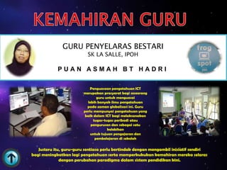 GURU PENYELARAS BESTARI
                           SK LA SALLE, IPOH

            PUAN ASMAH BT HADRI

                             Penguasaan pengetahuan ICT
                         merupakan prasyarat bagi seseorang
                                 guru untuk menguasai
                           lebih banyak ilmu pengetahuan
                           pada zaman globalisasi ini. Guru
                         perlu mempunyai pengetahuan yang
                          baik dalam ICT bagi melaksanakan
                               tugas-tugas peribadi atau
                             pengurusan dan sebagai satu
                                       kelebihan
                             untuk tujuan pengajaran dan
                                pembelajaran di sekolah

   Justeru itu, guru-guru sentiasa perlu bertindak dengan mengambil inisiatif sendiri
bagi meningkatkan lagi pengetahuan serta memperkukukan kemahiran mereka selaras
              dengan perubahan paradigma dalam sistem pendidikan kini.
 