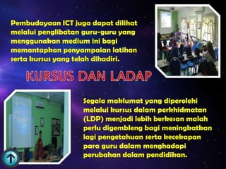 Pembudayaan ICT juga dapat dilihat
melalui penglibatan guru-guru yang
menggunakan medium ini bagi
memantapkan penyampaian latihan
serta kursus yang telah dihadiri.




                   Segala maklumat yang diperolehi
                   melalui kursus dalam perkhidmatan
                   (LDP) menjadi lebih berkesan malah
                   perlu digembleng bagi meningkatkan
                   lagi pengetahuan serta kecekapan
                   para guru dalam menghadapi
                   perubahan dalam pendidikan.
 