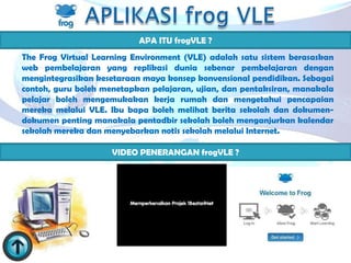 APA ITU frogVLE ?
The Frog Virtual Learning Environment (VLE) adalah satu sistem berasaskan
web pembelajaran yang replikasi dunia sebenar pembelajaran dengan
mengintegrasikan kesetaraan maya konsep konvensional pendidikan. Sebagai
contoh, guru boleh menetapkan pelajaran, ujian, dan pentaksiran, manakala
pelajar boleh mengemukakan kerja rumah dan mengetahui pencapaian
mereka melalui VLE. Ibu bapa boleh melihat berita sekolah dan dokumen-
dokumen penting manakala pentadbir sekolah boleh menganjurkan kalendar
sekolah mereka dan menyebarkan notis sekolah melalui Internet.

                     VIDEO PENERANGAN frogVLE ?
 