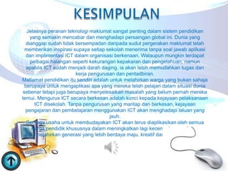 Jelasnya peranan teknologi maklumat sangat penting dalam sistem pendidikan
    yang semakin mencabar dan menghadapi persaingan global ini. Dunia yang
  dianggap sudah tidak bersempadan daripada sudut pergerakan maklumat telah
 memberikan inspirasi supaya setiap sekolah menerima tanpa soal jawab aplikasi
  dan implimentasi ICT dalam organisasi berkenaan. Walaupun mungkin terdapat
    pelbagai halangan seperti kekurangan kepakaran dan pengetahuan, namun
  apabila ICT sudah menjadi darah daging, ia akan lebih memudahkan tugas dan
                        kerja pengurusan dan pentadbiran.
Matlamat pendidikan itu sendiri adalah untuk melahirkan warga yang bukan sahaja
 berupaya untuk mengaplikasi apa yang mereka telah pelajari dalam situasi dunia
sebenar tetapi juga berupaya menyelesaikan masalah yang belum pernah mereka
temui. Mengurus ICT secara berkesan adalah kunci kepada kejayaan pelaksanaan
      ICT disekolah. Tanpa pengurusan yang mantap dan berkesan, kejayaan
  pengajaran dan pembelajaran menggunakan ICT akan menghadapi laluan yang
                                       jauh.
  Semoga usaha untuk membudayakan ICT akan terus diaplikasikan oleh semua
    warga pendidik khususnya dalam meningkatkan lagi kecemerlangan dalam
       melahirkan generasi yang lebih berdaya maju, kreatif dan juga inovatif.
 