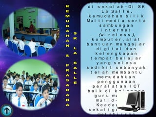 me mb u d a y a k a n I C T
 d i s e k o l a h . Di SK
         L a Sa l l e ,
 k e mu d a h a n b i l i k
Mu l t i me d i a s e r t a
       s a mb u n g a n
         i n t e r n e t
       (w i r e l e s s ),
   k o mp u t e r , a l a t
b a n t u a n me n g a j a r
      d i g i t a l d a n
     k e l e n g k a p a n
  t e mp a t b e l a j a r
      y a n g s e l e s a
s e d i k i t s e b a n y a k
  t e l a h me mb a n t u
      me mu d a h k a n
      p e n g g u n a a n
    p e r a l a t a n I CT
 b a i k d i k a l a n g a n
     g u r u ma h u p u n
      m u r i d -m u r i d .
      Ke a d a a n i n i
 s e k a l i g u s d a p a t
      me l a h i r k a n
 