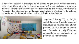 A Missão da escola é a promoção de um ensino de qualidade, o reconhecimento
pela comunidade através do índice de aprovações em avaliações internas e
externas, fomentando a necessidade da formação de professores, objetivando a
formação dos discentes na modalidade acadêmica, profissional e de valores,
com o intuito de formar cidadãos críticos, reflexivos e autônomos.
Segundo Silva (p.05), a função
social da escola é atender todos os
indivíduos da maneira mais eficaz,
portanto os seus conteúdos devem
ser flexíveis e significativos,
engajando-os na realidade e no
percurso de sua formação.
 