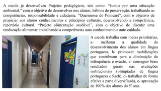 A escola trabalha com metas prioritárias,
a- melhorar a qualidade do
desenvolvimento dos alunos em língua
portuguesa, b- promover mobilizações
que contribuam para a diminuição da
infrequência e evasão, c- conseguir bons
resultados gerais nas avaliações
institucionais (olimpíadas de língua
portuguesa e Saeb), d- trabalhar de forma
efetiva a parte diversificada, e- aprovação
de 100% dos alunos do 5º ano.
A escola já desenvolveu Projetos pedagógicos, tais como: “Juntos por uma educação
ambiental,” com o objetivo de desenvolver nos alunos, hábitos de preservação, trabalhando as
competências, responsabilidade e cidadania. “Quermesse do Poincaré”, com o objetivo de
propiciar aos alunos conhecimentos e princípios culturais, desenvolvendo a competência,
repertório cultural. “Projeto alimentação saudável”, com o objetivo de discutir uma
reeducação alimentar, trabalhando a competências auto conhecimento e auto cuidado.
 