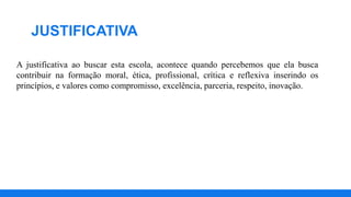JUSTIFICATIVA
A justificativa ao buscar esta escola, acontece quando percebemos que ela busca
contribuir na formação moral, ética, profissional, crítica e reflexiva inserindo os
princípios, e valores como compromisso, excelência, parceria, respeito, inovação.
 
