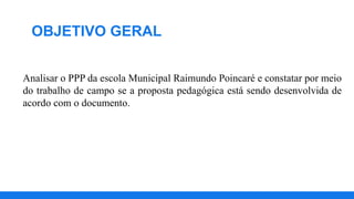 OBJETIVO GERAL
Analisar o PPP da escola Municipal Raimundo Poincaré e constatar por meio
do trabalho de campo se a proposta pedagógica está sendo desenvolvida de
acordo com o documento.
 
