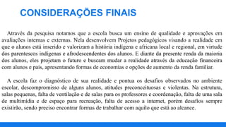 Através da pesquisa notamos que a escola busca um ensino de qualidade e aprovações em
avaliações internas e externas. Nela desenvolvem Projetos pedagógicos visando a realidade em
que o alunos está inserido e valorizam a história indígena e africana local e regional, em virtude
dos parentescos indígenas e afrodescendentes dos alunos. E diante da presente renda da maioria
dos alunos, eles projetam o futuro e buscam mudar a realidade através da educação financeira
com alunos e pais, apresentando formas de economias e opções de aumento da renda familiar.
A escola faz o diagnóstico de sua realidade e pontua os desafios observados no ambiente
escolar, descompromisso de alguns alunos, atitudes preconceituosas e violentas. Na estrutura,
salas pequenas, falta de ventilação e de salas para os professores e coordenação, falta de uma sala
de multimídia e de espaço para recreação, falta de acesso a internet, porém desafios sempre
existirão, sendo preciso encontrar formas de trabalhar com aquilo que está ao alcance.
CONSIDERAÇÕES FINAIS
 